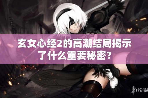 玄女心经2的高潮结局揭示了什么重要秘密？