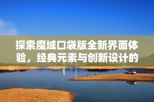 探索魔域口袋版全新界面体验，经典元素与创新设计的奇妙碰撞之旅