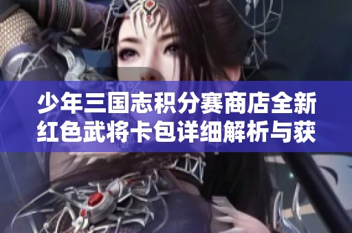 少年三国志积分赛商店全新红色武将卡包详细解析与获取攻略