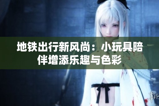 地铁出行新风尚：小玩具陪伴增添乐趣与色彩