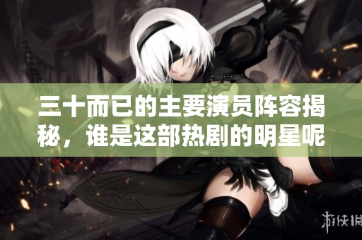 三十而已的主要演员阵容揭秘，谁是这部热剧的明星呢