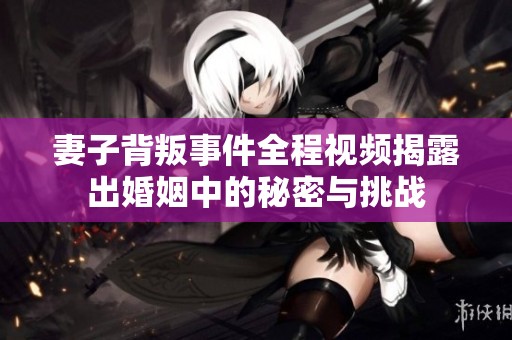 妻子背叛事件全程视频揭露出婚姻中的秘密与挑战