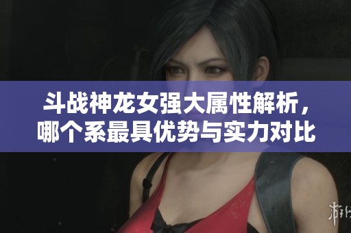 斗战神龙女强大属性解析，哪个系最具优势与实力对比