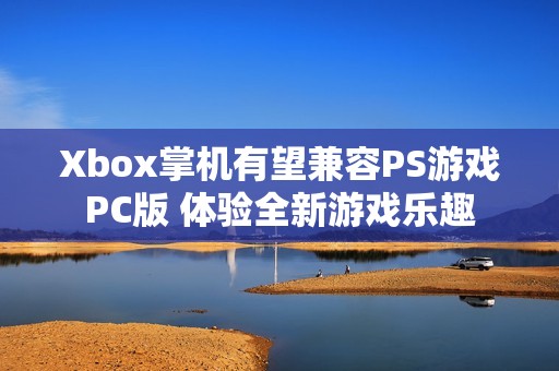 Xbox掌机有望兼容PS游戏PC版 体验全新游戏乐趣