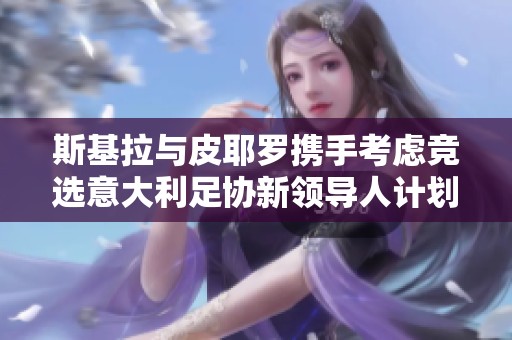 斯基拉与皮耶罗携手考虑竞选意大利足协新领导人计划