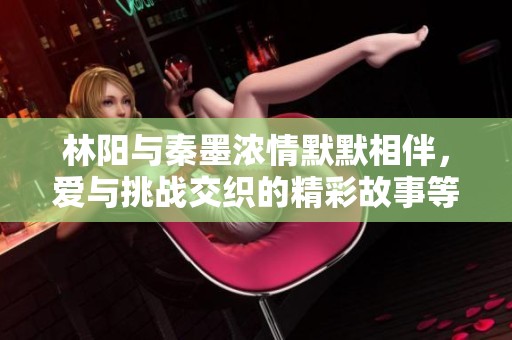 林阳与秦墨浓情默默相伴，爱与挑战交织的精彩故事等你来读