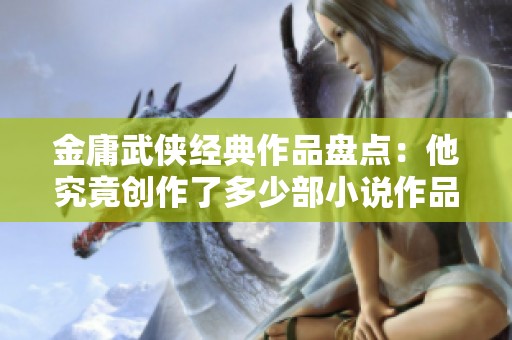 金庸武侠经典作品盘点：他究竟创作了多少部小说作品？