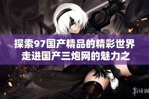 探索97国产精品的精彩世界 走进国产三炮网的魅力之旅