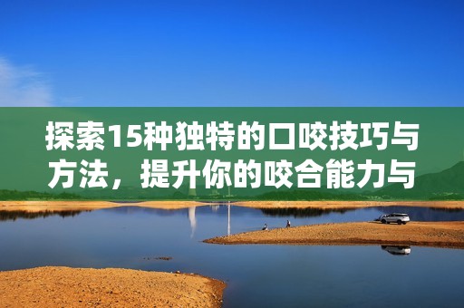 探索15种独特的口咬技巧与方法，提升你的咬合能力与体验