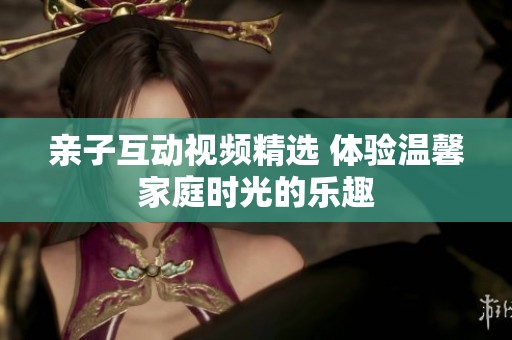 亲子互动视频精选 体验温馨家庭时光的乐趣