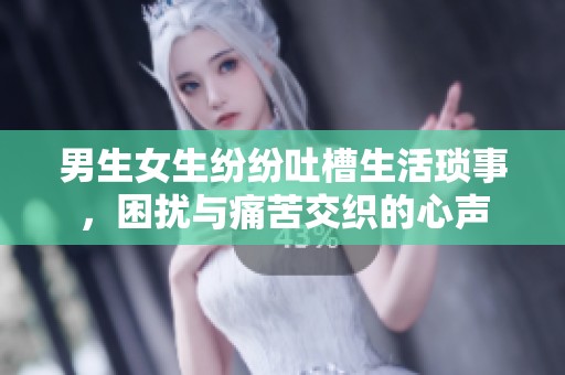男生女生纷纷吐槽生活琐事，困扰与痛苦交织的心声