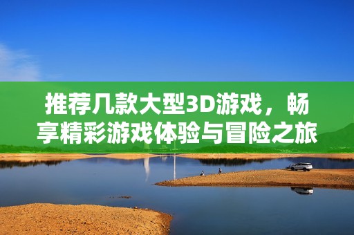 推荐几款大型3D游戏，畅享精彩游戏体验与冒险之旅