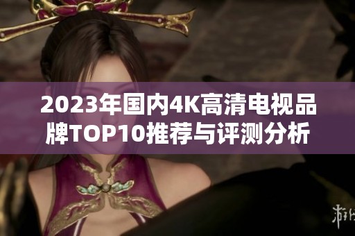 2023年国内4K高清电视品牌TOP10推荐与评测分析