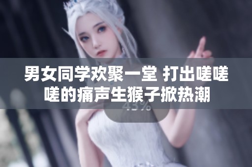 男女同学欢聚一堂 打出嗟嗟嗟的痛声生猴子掀热潮