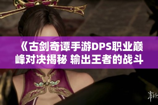 《古剑奇谭手游DPS职业巅峰对决揭秘 输出王者的战斗策略与技巧》