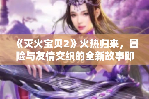 《灭火宝贝2》火热归来，冒险与友情交织的全新故事即将揭幕