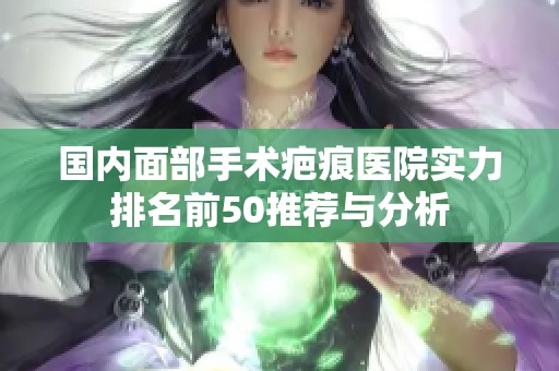 国内面部手术疤痕医院实力排名前50推荐与分析