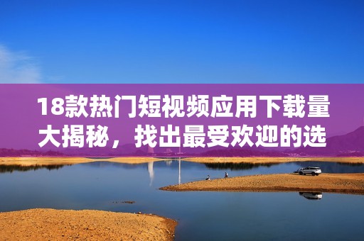 18款热门短视频应用下载量大揭秘，找出最受欢迎的选择