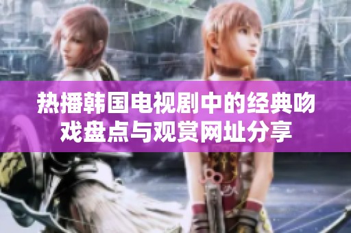 热播韩国电视剧中的经典吻戏盘点与观赏网址分享