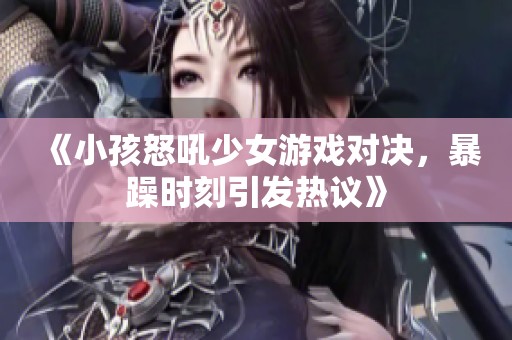 《小孩怒吼少女游戏对决，暴躁时刻引发热议》