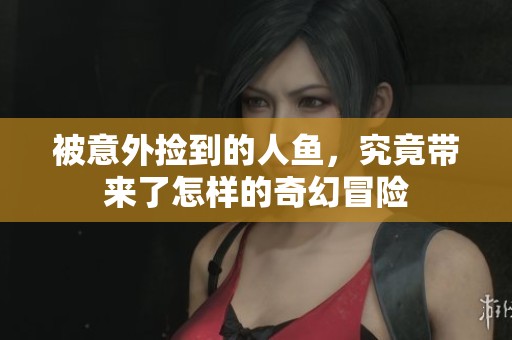 被意外捡到的人鱼，究竟带来了怎样的奇幻冒险