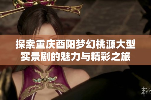 探索重庆酉阳梦幻桃源大型实景剧的魅力与精彩之旅