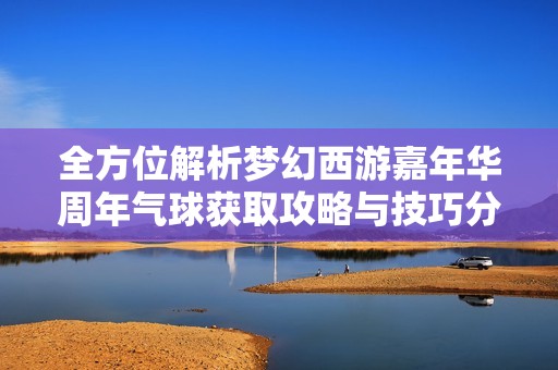 全方位解析梦幻西游嘉年华周年气球获取攻略与技巧分享
