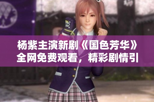 杨紫主演新剧《国色芳华》全网免费观看，精彩剧情引人入胜