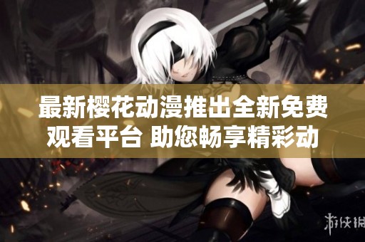 最新樱花动漫推出全新免费观看平台 助您畅享精彩动漫世界
