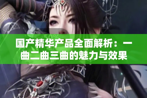 国产精华产品全面解析：一曲二曲三曲的魅力与效果