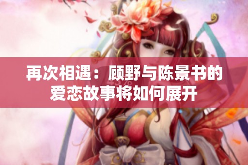 再次相遇：顾野与陈景书的爱恋故事将如何展开