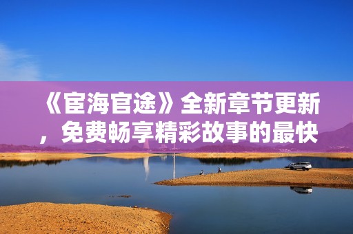 《宦海官途》全新章节更新，免费畅享精彩故事的最快途径指南