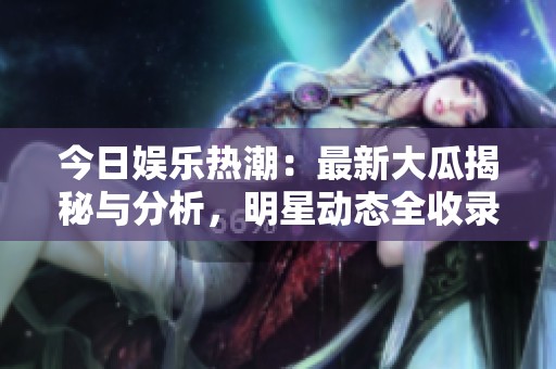 今日娱乐热潮：最新大瓜揭秘与分析，明星动态全收录