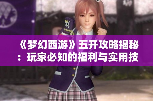 《梦幻西游》五开攻略揭秘：玩家必知的福利与实用技巧分享
