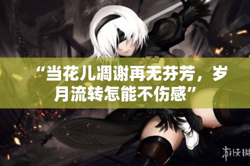 “当花儿凋谢再无芬芳，岁月流转怎能不伤感”