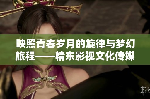映照青春岁月的旋律与梦幻旅程——精东影视文化传媒MV探秘