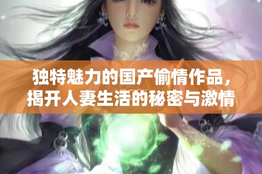 独特魅力的国产偷情作品，揭开人妻生活的秘密与激情