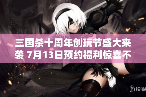 三国杀十周年创玩节盛大来袭 7月13日预约福利惊喜不断