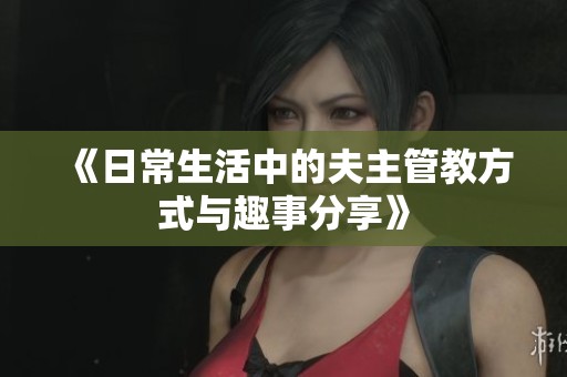 《日常生活中的夫主管教方式与趣事分享》