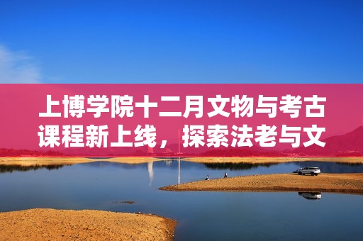 上博学院十二月文物与考古课程新上线，探索法老与文博魅力