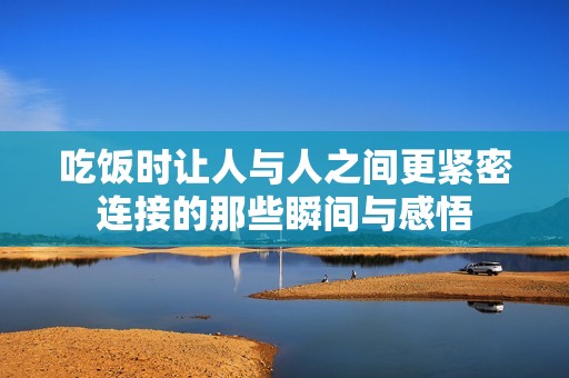 吃饭时让人与人之间更紧密连接的那些瞬间与感悟