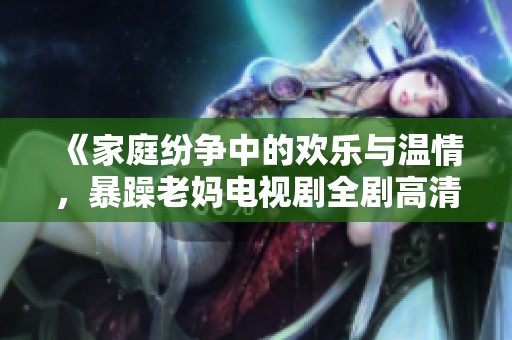 《家庭纷争中的欢乐与温情，暴躁老妈电视剧全剧高清观看》