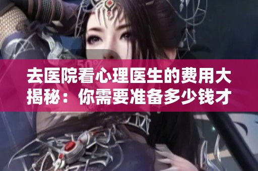去医院看心理医生的费用大揭秘：你需要准备多少钱才够用