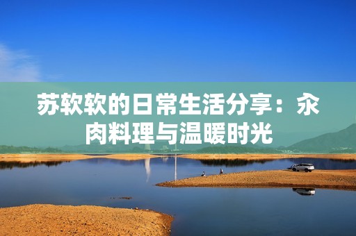 苏软软的日常生活分享：汆肉料理与温暖时光