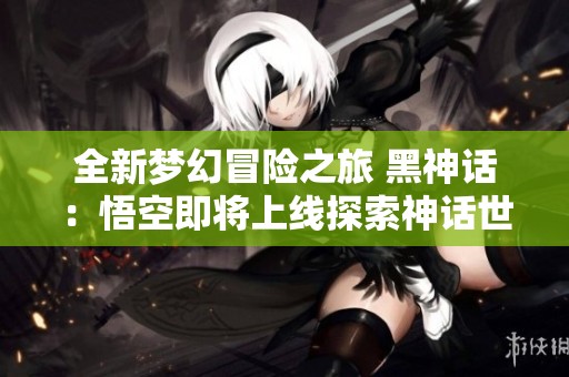 全新梦幻冒险之旅 黑神话：悟空即将上线探索神话世界