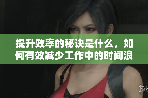 提升效率的秘诀是什么，如何有效减少工作中的时间浪费