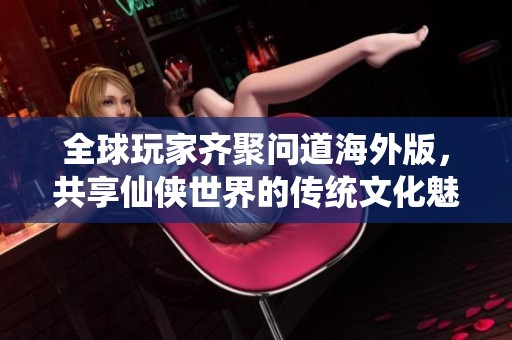 全球玩家齐聚问道海外版，共享仙侠世界的传统文化魅力