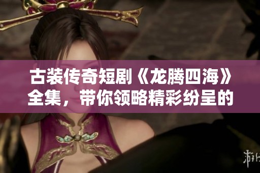 古装传奇短剧《龙腾四海》全集，带你领略精彩纷呈的历史故事和文化魅力