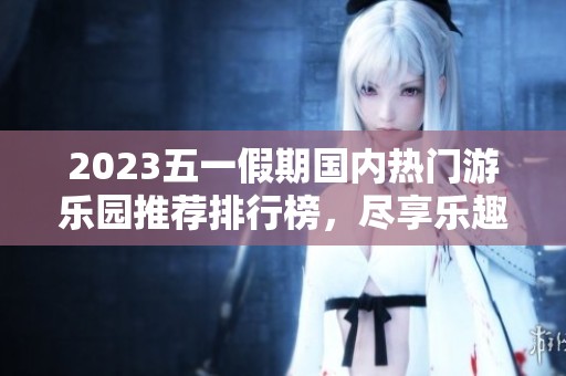 2023五一假期国内热门游乐园推荐排行榜，尽享乐趣与快乐之旅