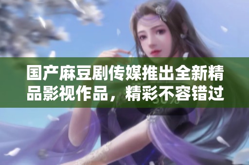 国产麻豆剧传媒推出全新精品影视作品，精彩不容错过